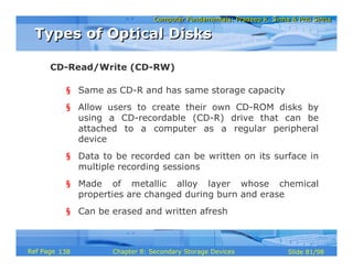 Computer Fundamentals: Pradeep K. Sinha & Priti SinhaComputer Fundamentals: Pradeep K. Sinha & Priti Sinha
Slide 81/98Chapter 8: Secondary Storage DevicesRef Page
§ Same as CD-R and has same storage capacity
§ Allow users to create their own CD-ROM disks by
using a CD-recordable (CD-R) drive that can be
attached to a computer as a regular peripheral
device
§ Data to be recorded can be written on its surface in
multiple recording sessions
§ Made of metallic alloy layer whose chemical
properties are changed during burn and erase
§ Can be erased and written afresh
CD-Read/Write (CD-RW)
Types of Optical DisksTypes of Optical Disks
138
 