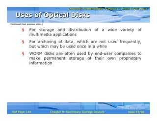 Computer Fundamentals: Pradeep K. Sinha & Priti SinhaComputer Fundamentals: Pradeep K. Sinha & Priti Sinha
Slide 87/98Chapter 8: Secondary Storage DevicesRef Page
§ For storage and distribution of a wide variety of
multimedia applications
§ For archiving of data, which are not used frequently,
but which may be used once in a while
§ WORM disks are often used by end-user companies to
make permanent storage of their own proprietary
information
Uses of Optical DisksUses of Optical Disks
(Continued from previous slide..)
140
 