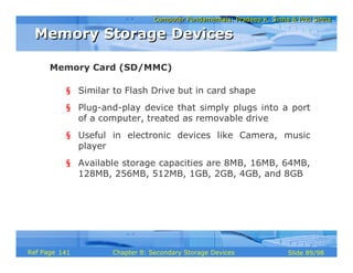 Computer Fundamentals: Pradeep K. Sinha & Priti SinhaComputer Fundamentals: Pradeep K. Sinha & Priti Sinha
Slide 89/98Chapter 8: Secondary Storage DevicesRef Page
§ Similar to Flash Drive but in card shape
§ Plug-and-play device that simply plugs into a port
of a computer, treated as removable drive
§ Useful in electronic devices like Camera, music
player
§ Available storage capacities are 8MB, 16MB, 64MB,
128MB, 256MB, 512MB, 1GB, 2GB, 4GB, and 8GB
Memory Card (SD/MMC)
Memory Storage DevicesMemory Storage Devices
141
 