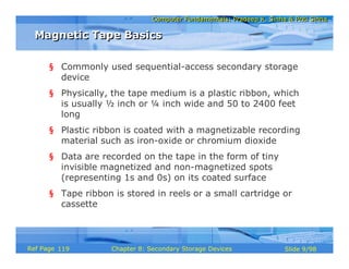 Computer Fundamentals: Pradeep K. Sinha & Priti SinhaComputer Fundamentals: Pradeep K. Sinha & Priti Sinha
Slide 9/98Chapter 8: Secondary Storage DevicesRef Page
§ Commonly used sequential-access secondary storage
device
§ Physically, the tape medium is a plastic ribbon, which
is usually ½ inch or ¼ inch wide and 50 to 2400 feet
long
§ Plastic ribbon is coated with a magnetizable recording
material such as iron-oxide or chromium dioxide
§ Data are recorded on the tape in the form of tiny
invisible magnetized and non-magnetized spots
(representing 1s and 0s) on its coated surface
§ Tape ribbon is stored in reels or a small cartridge or
cassette
Magnetic Tape BasicsMagnetic Tape Basics
119
 