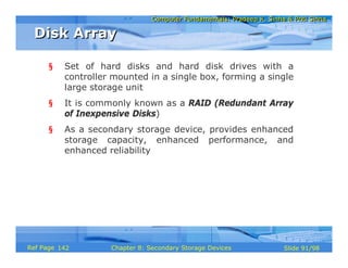 Computer Fundamentals: Pradeep K. Sinha & Priti SinhaComputer Fundamentals: Pradeep K. Sinha & Priti Sinha
Slide 91/98Chapter 8: Secondary Storage DevicesRef Page
§ Set of hard disks and hard disk drives with a
controller mounted in a single box, forming a single
large storage unit
§ It is commonly known as a RAID (Redundant Array
of Inexpensive Disks)
§ As a secondary storage device, provides enhanced
storage capacity, enhanced performance, and
enhanced reliability
Disk ArrayDisk Array
142
 