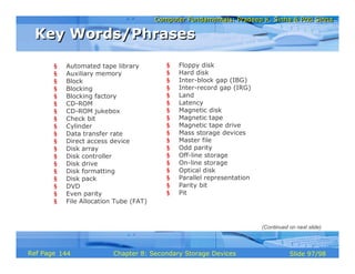 Computer Fundamentals: Pradeep K. Sinha & Priti SinhaComputer Fundamentals: Pradeep K. Sinha & Priti Sinha
Slide 97/98Chapter 8: Secondary Storage DevicesRef Page
§ Automated tape library
§ Auxiliary memory
§ Block
§ Blocking
§ Blocking factory
§ CD-ROM
§ CD-ROM jukebox
§ Check bit
§ Cylinder
§ Data transfer rate
§ Direct access device
§ Disk array
§ Disk controller
§ Disk drive
§ Disk formatting
§ Disk pack
§ DVD
§ Even parity
§ File Allocation Tube (FAT)
§ Floppy disk
§ Hard disk
§ Inter-block gap (IBG)
§ Inter-record gap (IRG)
§ Land
§ Latency
§ Magnetic disk
§ Magnetic tape
§ Magnetic tape drive
§ Mass storage devices
§ Master file
§ Odd parity
§ Off-line storage
§ On-line storage
§ Optical disk
§ Parallel representation
§ Parity bit
§ Pit
Key Words/PhrasesKey Words/Phrases
(Continued on next slide)
144
 