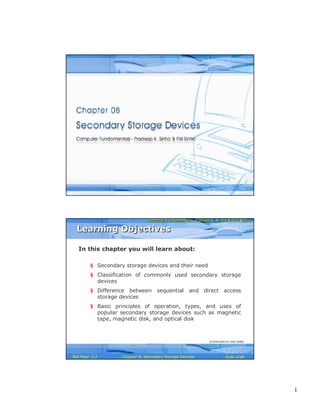 1
Computer Fundamentals: Pradeep K. Sinha & Priti SinhaComputer Fundamentals: Pradeep K. Sinha & Priti Sinha
Slide 1/98Chapter 8: Secondary Storage DevicesRef Page
Computer Fundamentals: Pradeep K. Sinha & Priti SinhaComputer Fundamentals: Pradeep K. Sinha & Priti Sinha
Slide 2/98Chapter 8: Secondary Storage DevicesRef Page
In this chapter you will learn about:
§ Secondary storage devices and their need
§ Classification of commonly used secondary storage
devices
§ Difference between sequential and direct access
storage devices
§ Basic principles of operation, types, and uses of
popular secondary storage devices such as magnetic
tape, magnetic disk, and optical disk
Learning ObjectivesLearning Objectives
(Continued on next slide)
117
 