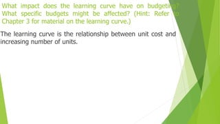 What impact does the learning curve have on budgeting?
What specific budgets might be affected? (Hint: Refer to
Chapter 3 for material on the learning curve.)
The learning curve is the relationship between unit cost and
increasing number of units.
 