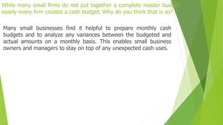 While many small firms do not put together a complete master budget,
nearly every firm creates a cash budget. Why do you think that is so?
Many small businesses find it helpful to prepare monthly cash
budgets and to analyze any variances between the budgeted and
actual amounts on a monthly basis. This enables small business
owners and managers to stay on top of any unexpected cash uses.
 