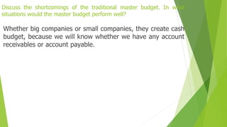 Discuss the shortcomings of the traditional master budget. In what
situations would the master budget perform well?
Whether big companies or small companies, they create cash
budget, because we will know whether we have any account
receivables or account payable.
 