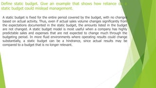 Define static budget. Give an example that shows how reliance on a
static budget could mislead management.
A static budget is fixed for the entire period covered by the budget, with no changes
based on actual activity. Thus, even if actual sales volume changes significantly from
the expectations documented in the static budget, the amounts listed in the budget
are not changed. A static budget model is most useful when a company has highly
predictable sales and expenses that are not expected to change much through the
budgeting period. In more fluid environments where operating results could change
substantially, a static budget can be a hindrance, since actual results may be
compared to a budget that is no longer relevant.
 