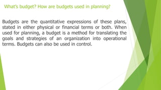 What’s budget? How are budgets used in planning?
Budgets are the quantitative expressions of these plans,
stated in either physical or financial terms or both. When
used for planning, a budget is a method for translating the
goals and strategies of an organization into operational
terms. Budgets can also be used in control.
 