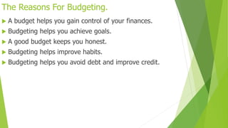 The Reasons For Budgeting.
 A budget helps you gain control of your finances.
 Budgeting helps you achieve goals.
 A good budget keeps you honest.
 Budgeting helps improve habits.
 Budgeting helps you avoid debt and improve credit.
 