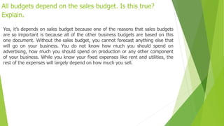 All budgets depend on the sales budget. Is this true?
Explain.
Yes, it’s depends on sales budget because one of the reasons that sales budgets
are so important is because all of the other business budgets are based on this
one document. Without the sales budget, you cannot forecast anything else that
will go on your business. You do not know how much you should spend on
advertising, how much you should spend on production or any other component
of your business. While you know your fixed expenses like rent and utilities, the
rest of the expenses will largely depend on how much you sell.
 