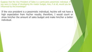 Suppose that the Vice President of Sales is a particularly pessimistic individual. If
you were in charge of developing the master budget, how, if at all, would you be
influenced by this knowledge?
If the vice president is a pessimistic individual, he/she will not have a
high expectation from his/her results; therefore, I would count or
show him/her the amount of sales budget and make him/her a better
individual.
 