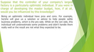 Suppose that the controller of your company’s largest
factory is a particularly optimistic individual. If you were in
charge of developing the master budget, how, if at all,
would you be influenced by this knowledge?
Being an optimistic individual have pros and cons. For example,
he/she will give us a solution or advice to help people settle
business problems, which is the pro side. While on the con side, this
individual will underestimate some problems and didn’t handle them
really well or the result are not what they expected to be.
 