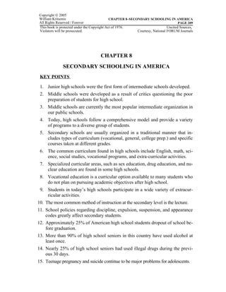 Copyright © 2005
William Kritsonis                            CHAPTER 8–SECONDARY SCHOOLING IN AMERICA
All Rights Reserved / Forever                                                        PAGE 209
This book is protected under the Copyright Act of 1976.                       Uncited Sources,
Violators will be prosecuted.                              Courtesy, National FORUM Journals




                                     CHAPTER 8
              SECONDARY SCHOOLING IN AMERICA
 KEY POINTS

 1. Junior high schools were the first form of intermediate schools developed.
 2. Middle schools were developed as a result of critics questioning the poor
    preparation of students for high school.
 3. Middle schools are currently the most popular intermediate organization in
    our public schools.
 4. Today, high schools follow a comprehensive model and provide a variety
    of programs to a diverse group of students.
 5. Secondary schools are usually organized in a traditional manner that in-
    cludes types of curriculum (vocational, general, college prep.) and specific
    courses taken at different grades.
 6. The common curriculum found in high schools include English, math, sci-
    ence, social studies, vocational programs, and extra-curricular activities.
 7. Specialized curricular areas, such as sex education, drug education, and nu-
    clear education are found in some high schools.
 8. Vocational education is a curricular option available to many students who
    do not plan on pursuing academic objectives after high school.
 9. Students in today’s high schools participate in a wide variety of extracur-
    ricular activities.
10. The most common method of instruction at the secondary level is the lecture.
11. School policies regarding discipline, expulsion, suspension, and appearance
    codes greatly affect secondary students.
12. Approximately 25% of American high school students dropout of school be-
    fore graduation.
13. More than 90% of high school seniors in this country have used alcohol at
    least once.
14. Nearly 25% of high school seniors had used illegal drugs during the previ-
    ous 30 days.
15. Teenage pregnancy and suicide continue to be major problems for adolescents.
 