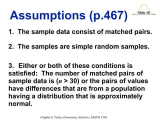 Slide 18
Chapter 8, Triola, Elementary Statistics, MATH 1342
Assumptions (p.467)
1. The sample data consist of matched pairs.
2. The samples are simple random samples.
3. Either or both of these conditions is
satisfied: The number of matched pairs of
sample data is (n > 30) or the pairs of values
have differences that are from a population
having a distribution that is approximately
normal.
 