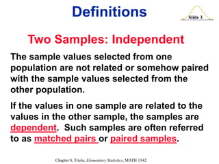 Slide 3
Chapter 8, Triola, Elementary Statistics, MATH 1342
Definitions
Two Samples: Independent
The sample values selected from one
population are not related or somehow paired
with the sample values selected from the
other population.
If the values in one sample are related to the
values in the other sample, the samples are
dependent. Such samples are often referred
to as matched pairs or paired samples.
 