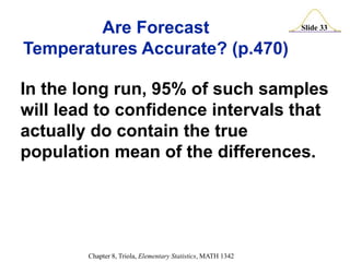 Slide 33
Chapter 8, Triola, Elementary Statistics, MATH 1342
In the long run, 95% of such samples
will lead to confidence intervals that
actually do contain the true
population mean of the differences.
Are Forecast
Temperatures Accurate? (p.470)
 