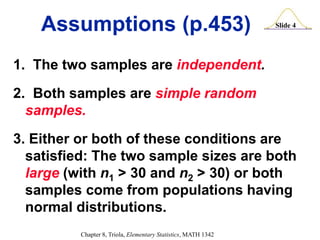 Slide 4
Chapter 8, Triola, Elementary Statistics, MATH 1342
Assumptions (p.453)
1. The two samples are independent.
2. Both samples are simple random
samples.
3. Either or both of these conditions are
satisfied: The two sample sizes are both
large (with n1 > 30 and n2 > 30) or both
samples come from populations having
normal distributions.
 