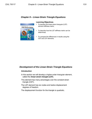 Chapter 8 – Linear-Strain Triangle Equations
Learning Objectives
• To develop the linear-strain triangular (LST)
element stiffness matrix.
• To describe how the LST stiffness matrix can be
determined.
• To compare the differences in results using the
CST and LST elements.
Development of the Linear-Strain Triangle Equations
Introduction
In this section we will develop a higher-order triangular element,
called the linear-strain triangle (LST).
This element has many advantages over the constant-strain
triangle (CST).
The LST element has six nodes and twelve displacement
degrees of freedom.
The displacement function for the triangle is quadratic.
CIVL 7/8117 Chapter 8 - Linear-Strain Triangle Equations 1/31
 