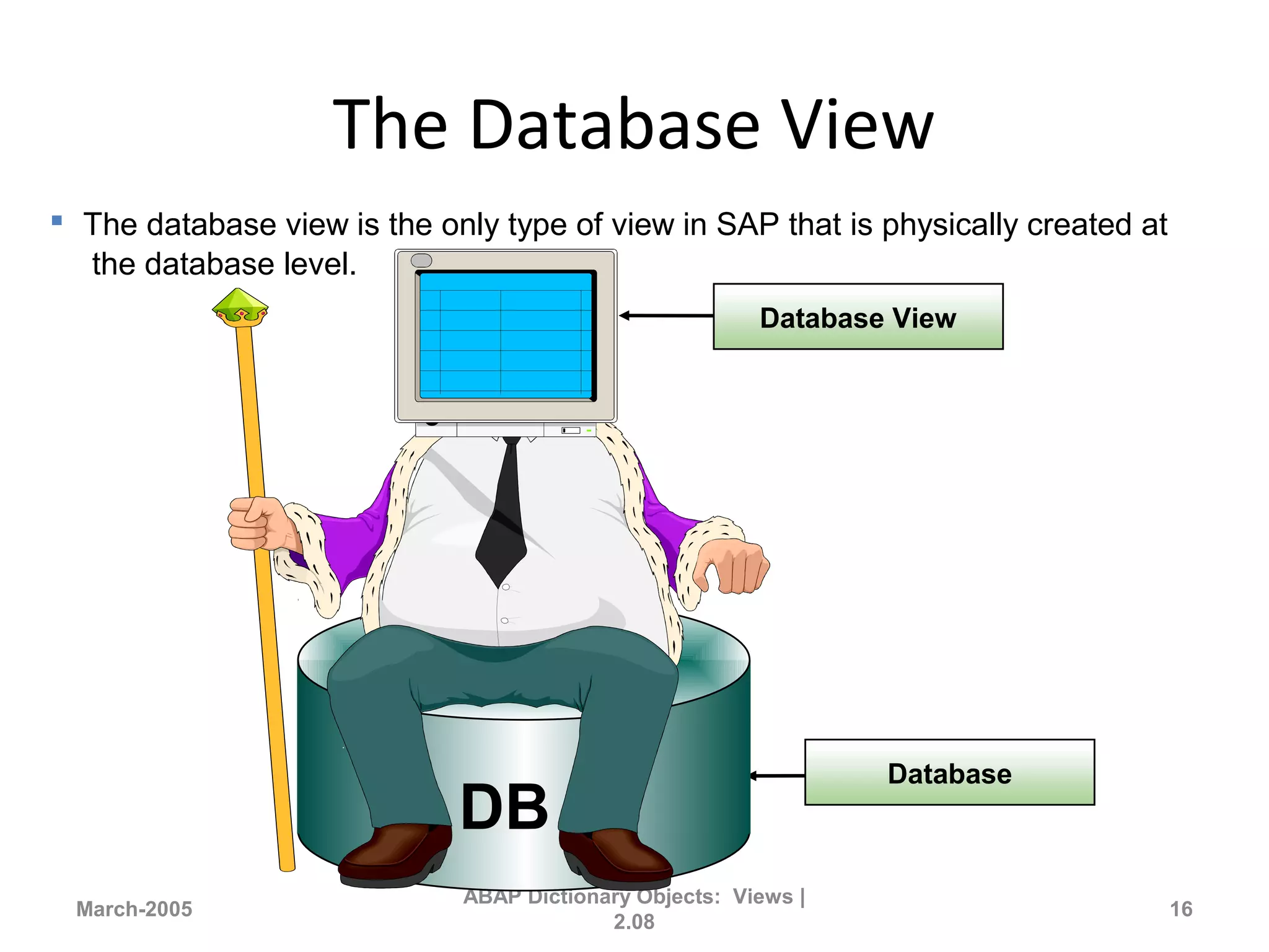 The Database View
March-2005
ABAP Dictionary Objects: Views |
2.08
16
Database
DB
Database View
 The database view is the only type of view in SAP that is physically created at
the database level.
 