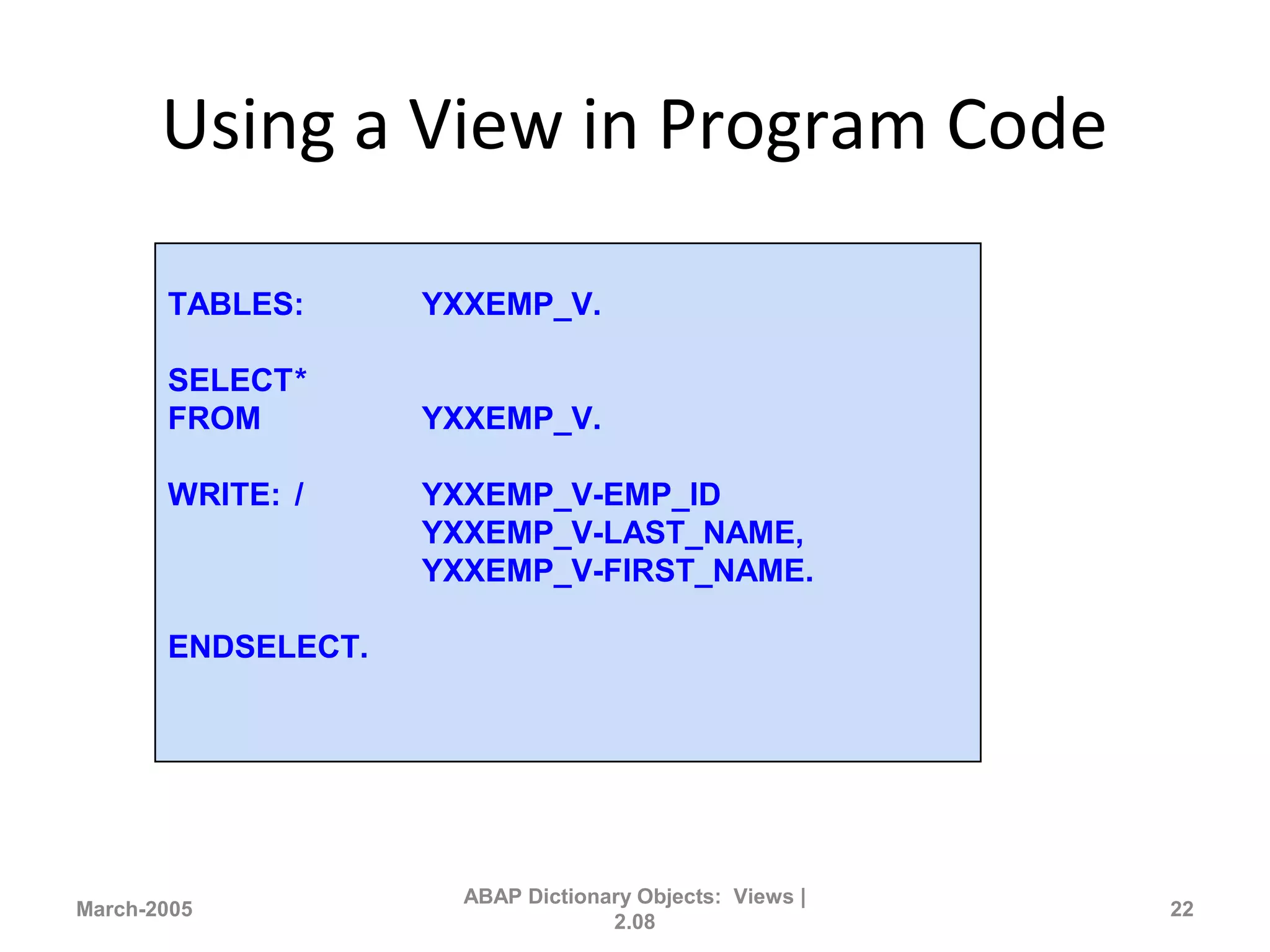 Using a View in Program Code
March-2005
ABAP Dictionary Objects: Views |
2.08
22
TABLES: YXXEMP_V.
SELECT*
FROM YXXEMP_V.
WRITE: / YXXEMP_V-EMP_ID
YXXEMP_V-LAST_NAME,
YXXEMP_V-FIRST_NAME.
ENDSELECT.
 