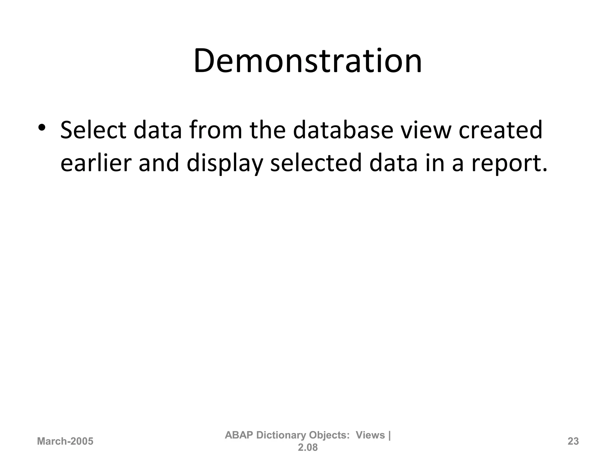 Demonstration
• Select data from the database view created
earlier and display selected data in a report.
March-2005
ABAP Dictionary Objects: Views |
2.08
23
 
