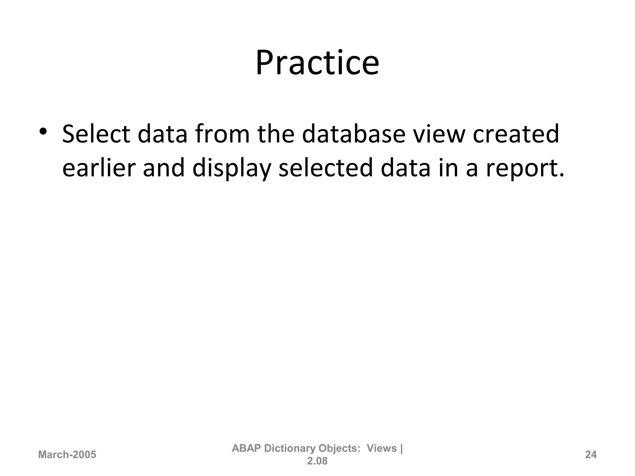 Practice
• Select data from the database view created
earlier and display selected data in a report.
March-2005
ABAP Dictionary Objects: Views |
2.08
24
 