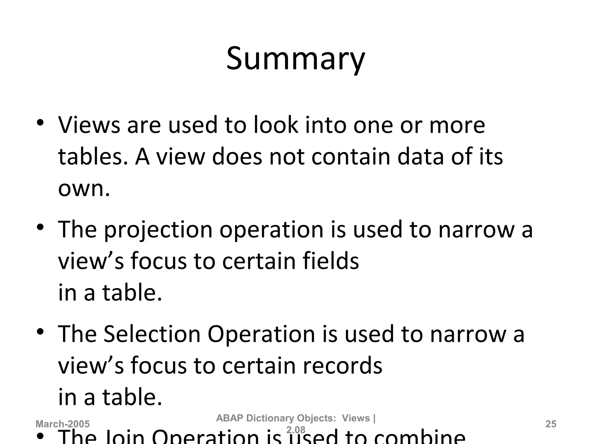 Summary
• Views are used to look into one or more
tables. A view does not contain data of its
own.
• The projection operation is used to narrow a
view’s focus to certain fields
in a table.
• The Selection Operation is used to narrow a
view’s focus to certain records
in a table.
March-2005
ABAP Dictionary Objects: Views |
2.08
25
 
