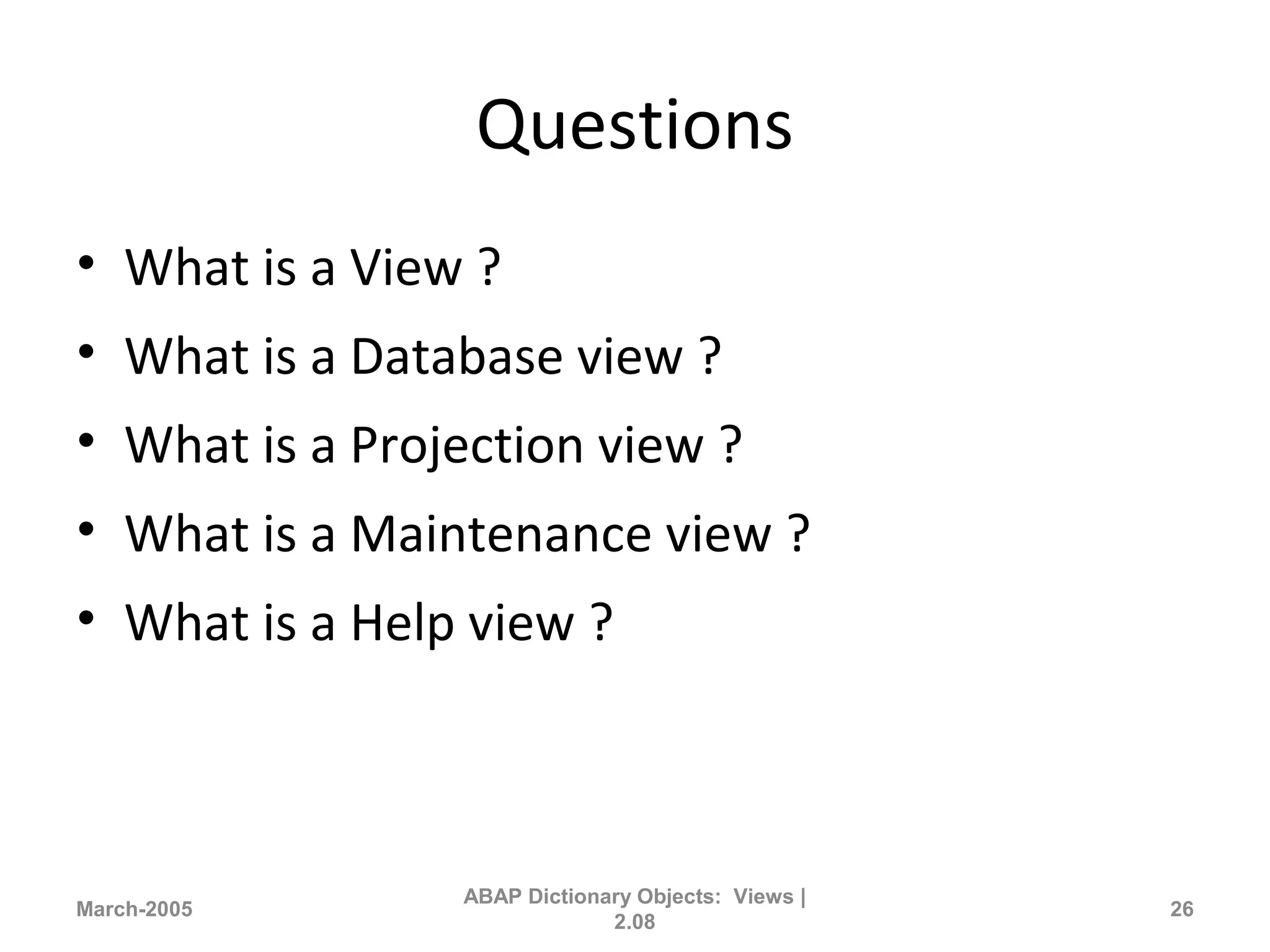 Questions
• What is a View ?
• What is a Database view ?
• What is a Projection view ?
• What is a Maintenance view ?
• What is a Help view ?
March-2005
ABAP Dictionary Objects: Views |
2.08
26
 