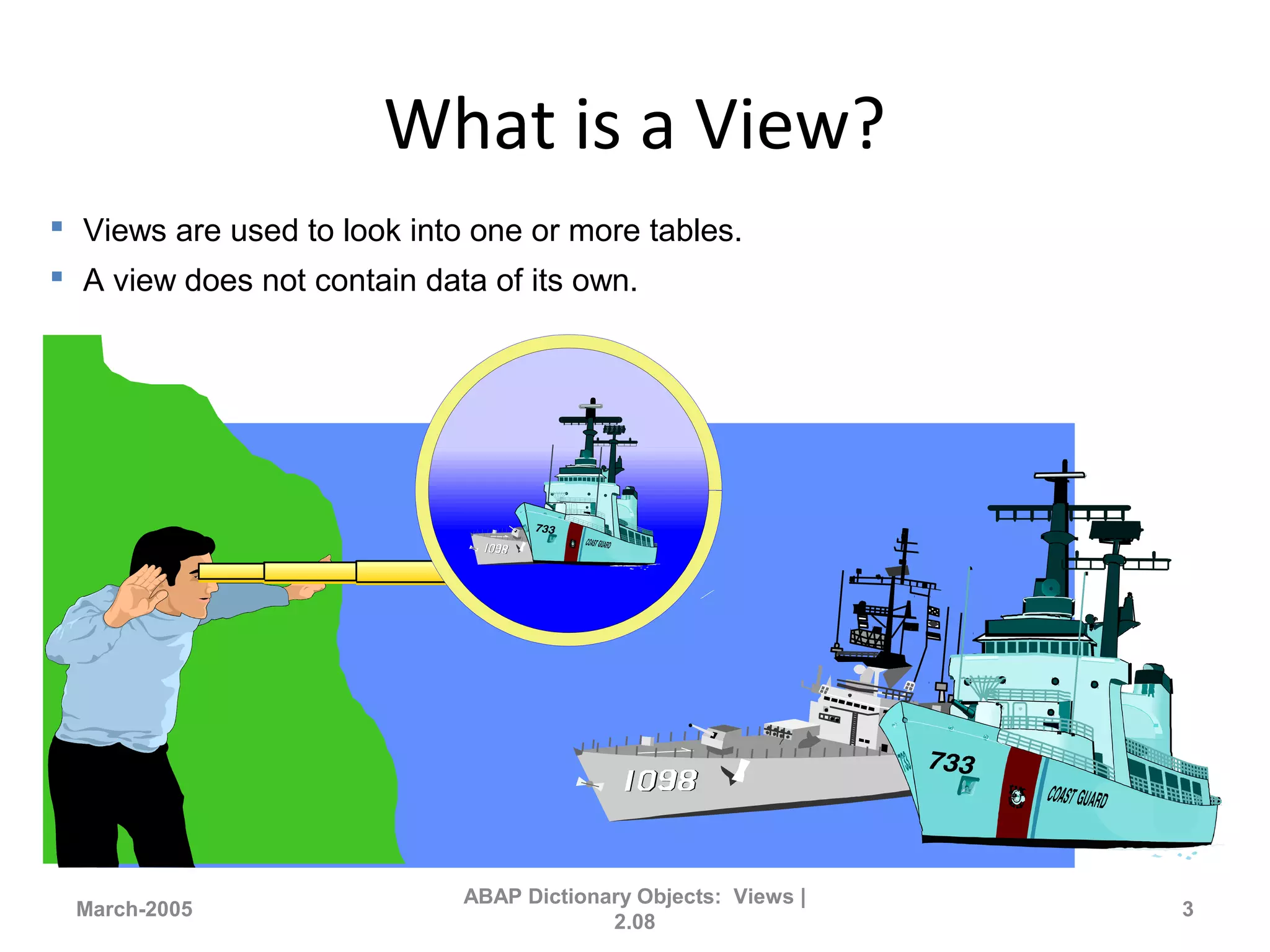 What is a View?
March-2005
ABAP Dictionary Objects: Views |
2.08
3
 Views are used to look into one or more tables.
 A view does not contain data of its own.
 
