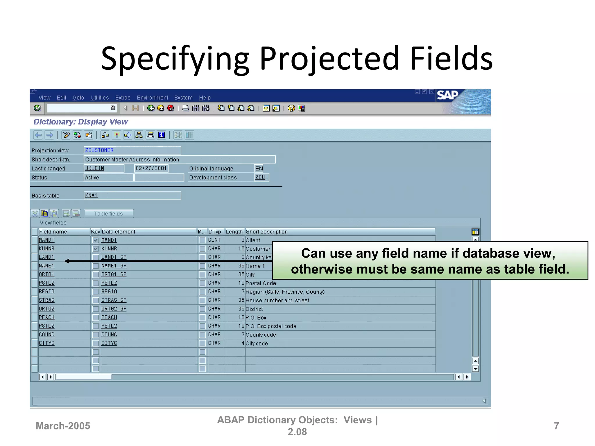 Specifying Projected Fields
March-2005
ABAP Dictionary Objects: Views |
2.08
7
Can use any field name if database view,
otherwise must be same name as table field.
 