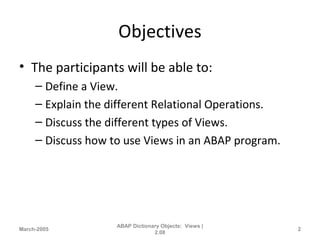 Objectives
• The participants will be able to:
– Define a View.
– Explain the different Relational Operations.
– Discuss the different types of Views.
– Discuss how to use Views in an ABAP program.
March-2005
ABAP Dictionary Objects: Views |
2.08
2
 