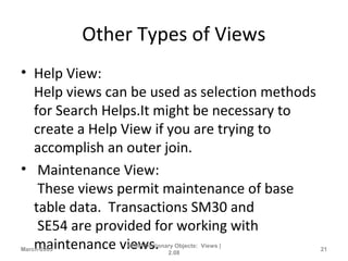 Other Types of Views
• Help View:
Help views can be used as selection methods
for Search Helps.It might be necessary to
create a Help View if you are trying to
accomplish an outer join.
• Maintenance View:
These views permit maintenance of base
table data. Transactions SM30 and
SE54 are provided for working with
maintenance views.March-2005
ABAP Dictionary Objects: Views |
2.08
21
 