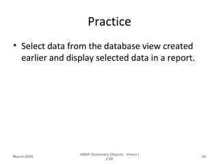 Practice
• Select data from the database view created
earlier and display selected data in a report.
March-2005
ABAP Dictionary Objects: Views |
2.08
24
 