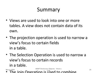 Summary
• Views are used to look into one or more
tables. A view does not contain data of its
own.
• The projection operation is used to narrow a
view’s focus to certain fields
in a table.
• The Selection Operation is used to narrow a
view’s focus to certain records
in a table.
March-2005
ABAP Dictionary Objects: Views |
2.08
25
 