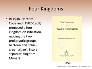 Four Kingdoms In 1938, Herbert F. Copeland (1902-1968) proposed a four-kingdom classification, moving the two prokaryotic groups, bacteria and "blue-green algae", into a separate Kingdom Monera (1956) 