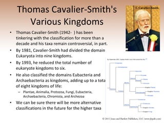 Thomas Cavalier-Smith's Various Kingdoms Thomas Cavalier-Smith (1942-  ) has been tinkering with the classification for more than a decade and his taxa remain controversial, in part. By 1981, Cavalier-Smith had divided the domain Eukaryota into nine kingdoms.   By 1993, he reduced the total number of eukaryote kingdoms to six.  He also classified the domains Eubacteria and Archaebacteria as kingdoms, adding up to a total of eight kingdoms of life: Plantae, Animalia, Protozoa, Fungi, Eubacteria, Archaebacteria, Chromista, and Archezoa We can be sure there will be more alternative classifications in the future for the higher taxa 