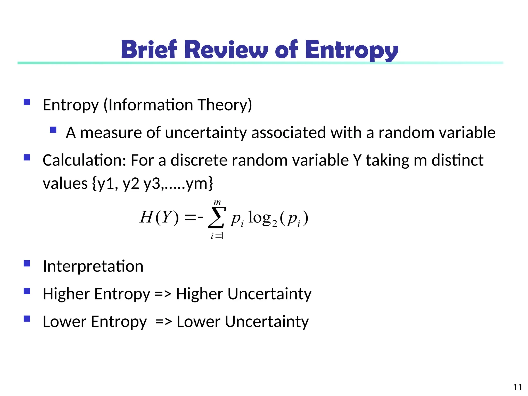11
Brief Review of Entropy
 Entropy (Information Theory)
 A measure of uncertainty associated with a random variable
 Calculation: For a discrete random variable Y taking m distinct
values {y1, y2 y3,…..ym}
 Interpretation
 Higher Entropy => Higher Uncertainty
 Lower Entropy => Lower Uncertainty
)
(
log
)
( 2
1
i
m
i
i p
p
Y
H 



 