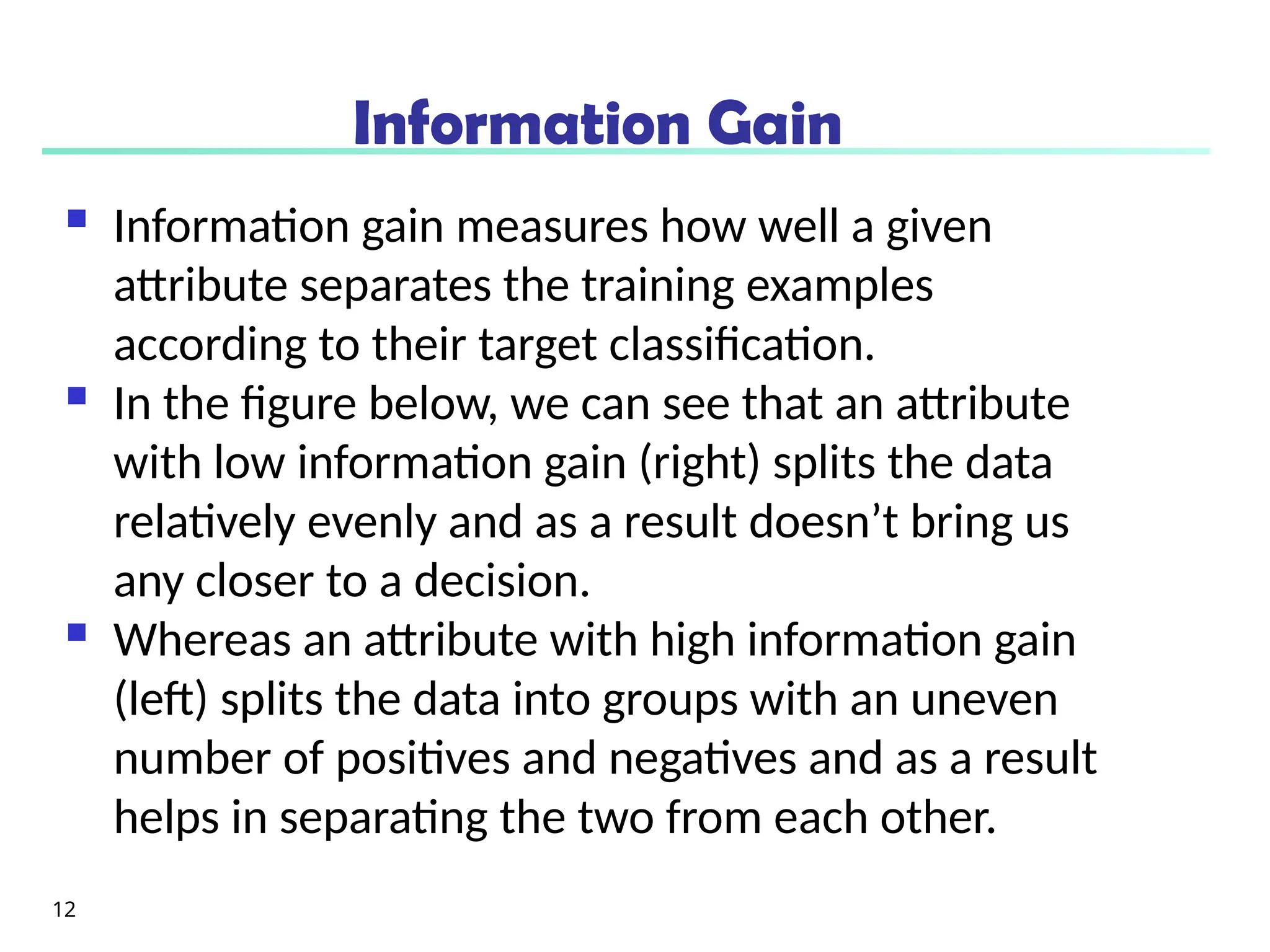 Information Gain
 Information gain measures how well a given
attribute separates the training examples
according to their target classification.
 In the figure below, we can see that an attribute
with low information gain (right) splits the data
relatively evenly and as a result doesn’t bring us
any closer to a decision.
 Whereas an attribute with high information gain
(left) splits the data into groups with an uneven
number of positives and negatives and as a result
helps in separating the two from each other.
12
 