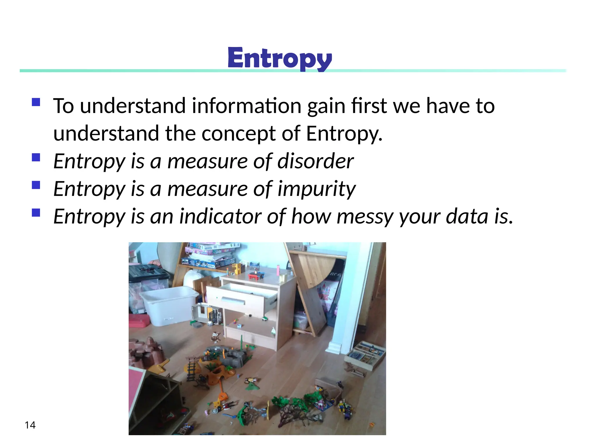 Entropy
 To understand information gain first we have to
understand the concept of Entropy.
 Entropy is a measure of disorder
 Entropy is a measure of impurity
 Entropy is an indicator of how messy your data is.
14
 