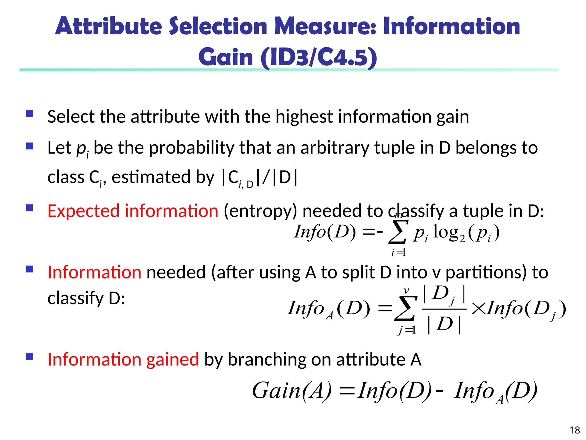 18
Attribute Selection Measure: Information
Gain (ID3/C4.5)
 Select the attribute with the highest information gain
 Let pi be the probability that an arbitrary tuple in D belongs to
class Ci, estimated by |Ci, D|/|D|
 Expected information (entropy) needed to classify a tuple in D:
 Information needed (after using A to split D into v partitions) to
classify D:
 Information gained by branching on attribute A
)
(
log
)
( 2
1
i
m
i
i p
p
D
Info 



)
(
|
|
|
|
)
(
1
j
v
j
j
A D
Info
D
D
D
Info 


(D)
Info
Info(D)
Gain(A) A


 