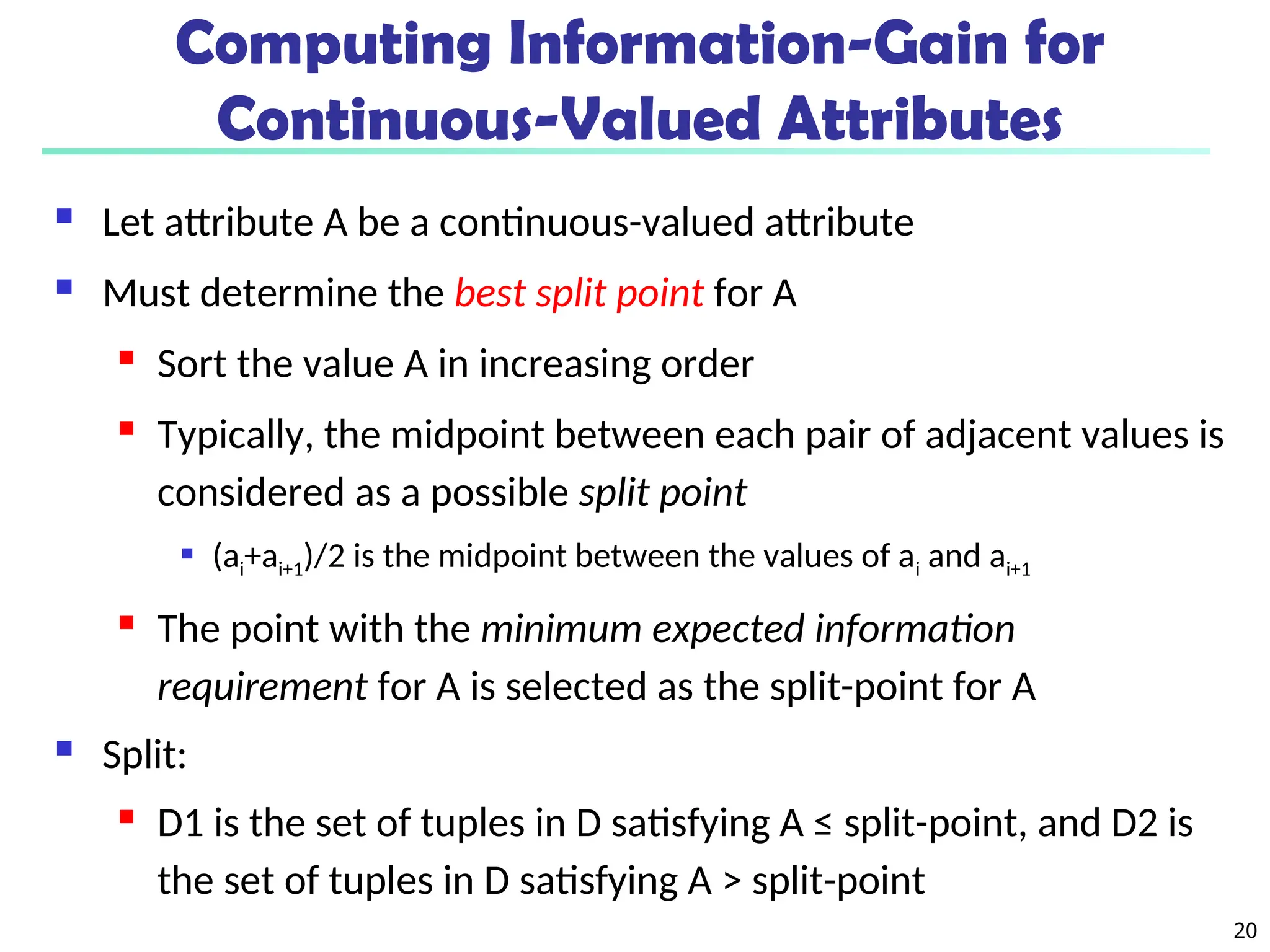 20
Computing Information-Gain for
Continuous-Valued Attributes
 Let attribute A be a continuous-valued attribute
 Must determine the best split point for A
 Sort the value A in increasing order
 Typically, the midpoint between each pair of adjacent values is
considered as a possible split point
 (ai+ai+1)/2 is the midpoint between the values of ai and ai+1
 The point with the minimum expected information
requirement for A is selected as the split-point for A
 Split:
 D1 is the set of tuples in D satisfying A ≤ split-point, and D2 is
the set of tuples in D satisfying A > split-point
 