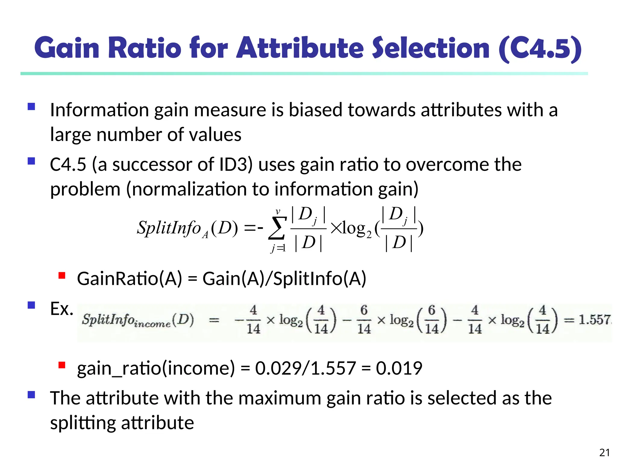 21
Gain Ratio for Attribute Selection (C4.5)
 Information gain measure is biased towards attributes with a
large number of values
 C4.5 (a successor of ID3) uses gain ratio to overcome the
problem (normalization to information gain)
 GainRatio(A) = Gain(A)/SplitInfo(A)
 Ex.
 gain_ratio(income) = 0.029/1.557 = 0.019
 The attribute with the maximum gain ratio is selected as the
splitting attribute
)
|
|
|
|
(
log
|
|
|
|
)
( 2
1 D
D
D
D
D
SplitInfo
j
v
j
j
A 

 

 