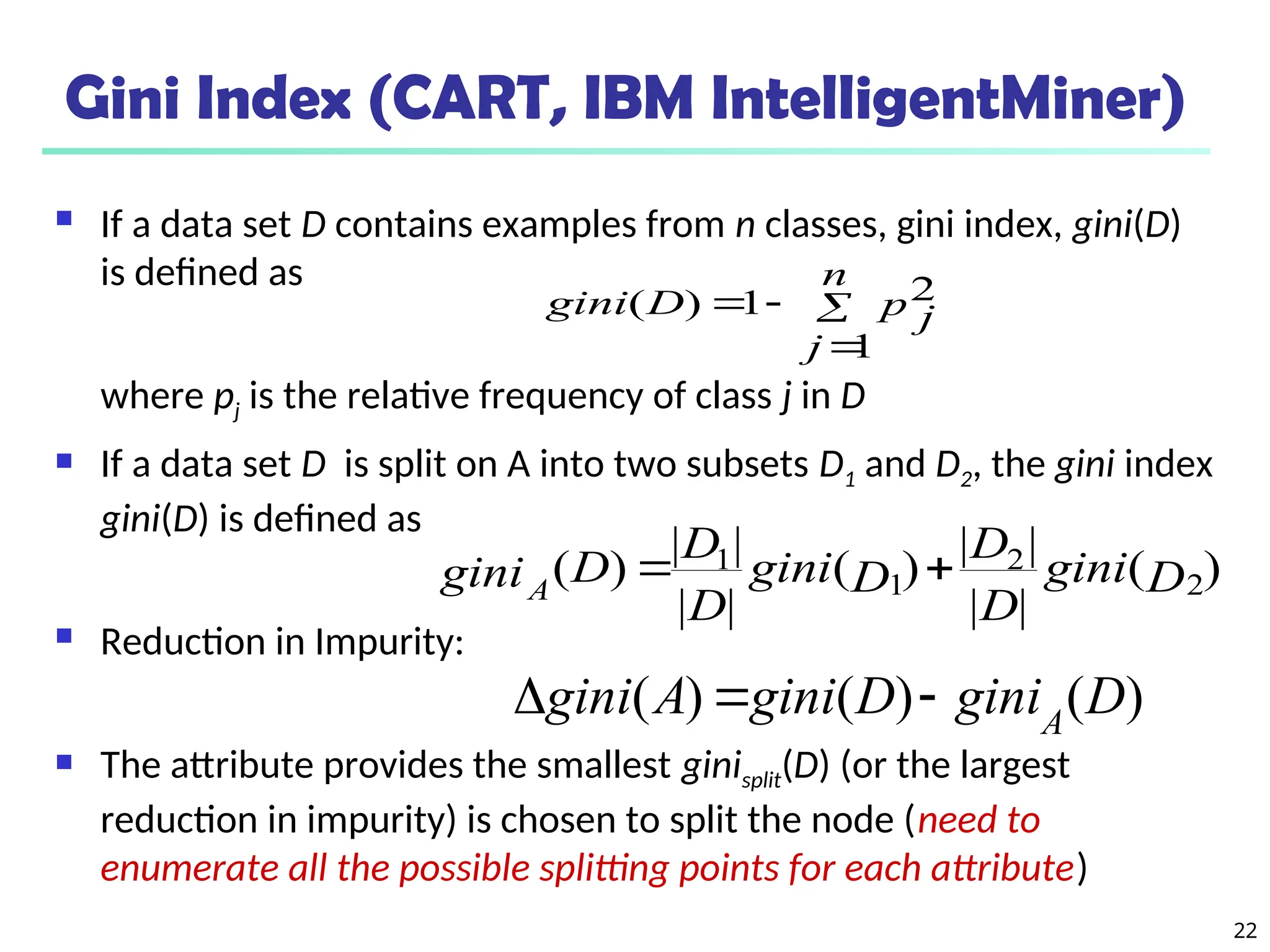 22
Gini Index (CART, IBM IntelligentMiner)
 If a data set D contains examples from n classes, gini index, gini(D)
is defined as
where pj is the relative frequency of class j in D
 If a data set D is split on A into two subsets D1 and D2, the gini index
gini(D) is defined as
 Reduction in Impurity:
 The attribute provides the smallest ginisplit(D) (or the largest
reduction in impurity) is chosen to split the node (need to
enumerate all the possible splitting points for each attribute)




n
j
p j
D
gini
1
2
1
)
(
)
(
|
|
|
|
)
(
|
|
|
|
)
( 2
2
1
1
D
gini
D
D
D
gini
D
D
D
giniA


)
(
)
(
)
( D
gini
D
gini
A
gini A



 