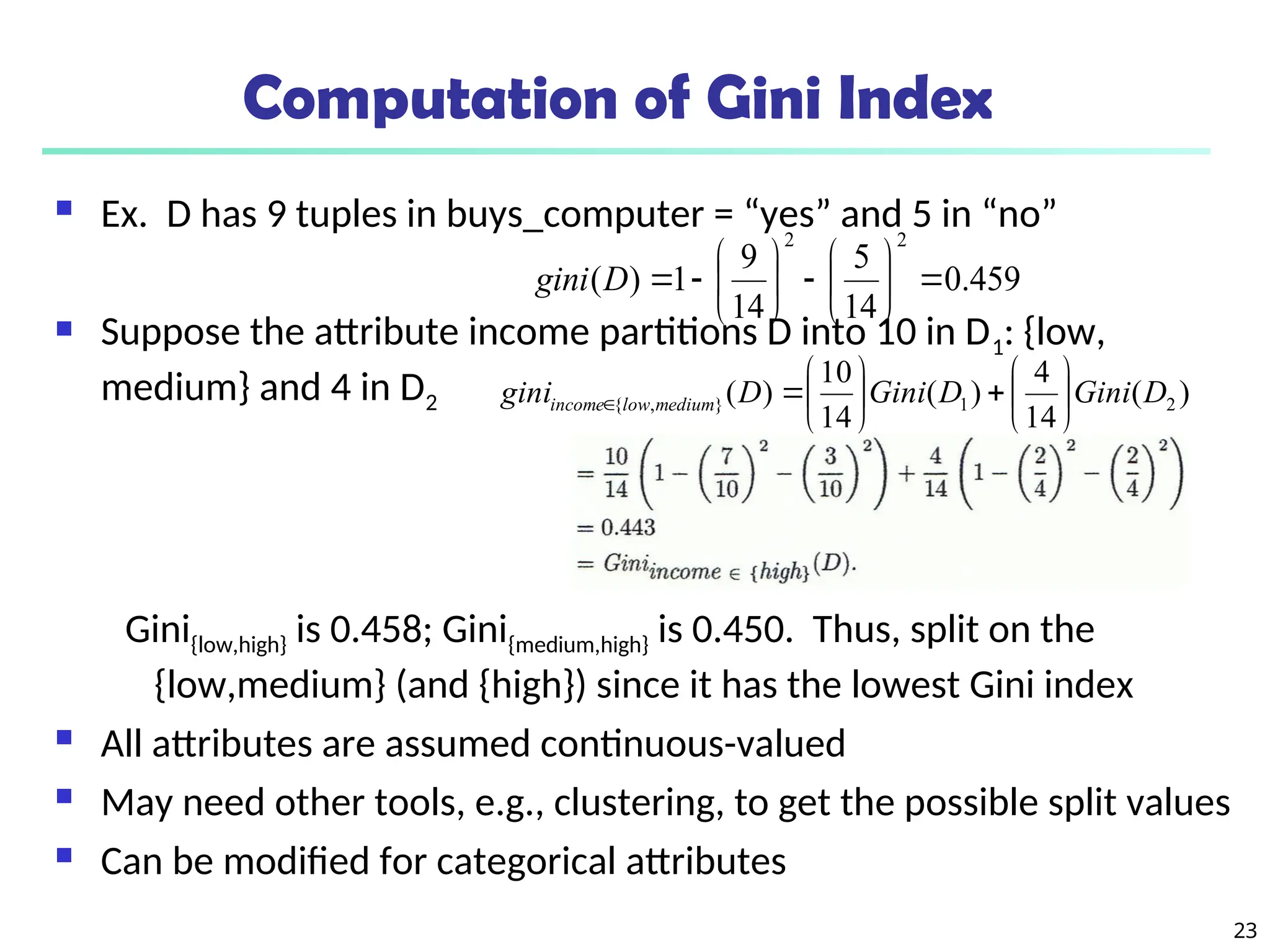 23
Computation of Gini Index
 Ex. D has 9 tuples in buys_computer = “yes” and 5 in “no”
 Suppose the attribute income partitions D into 10 in D1: {low,
medium} and 4 in D2
Gini{low,high} is 0.458; Gini{medium,high} is 0.450. Thus, split on the
{low,medium} (and {high}) since it has the lowest Gini index
 All attributes are assumed continuous-valued
 May need other tools, e.g., clustering, to get the possible split values
 Can be modified for categorical attributes
459
.
0
14
5
14
9
1
)
(
2
2
















D
gini
)
(
14
4
)
(
14
10
)
( 2
1
}
,
{ D
Gini
D
Gini
D
gini medium
low
income 














 