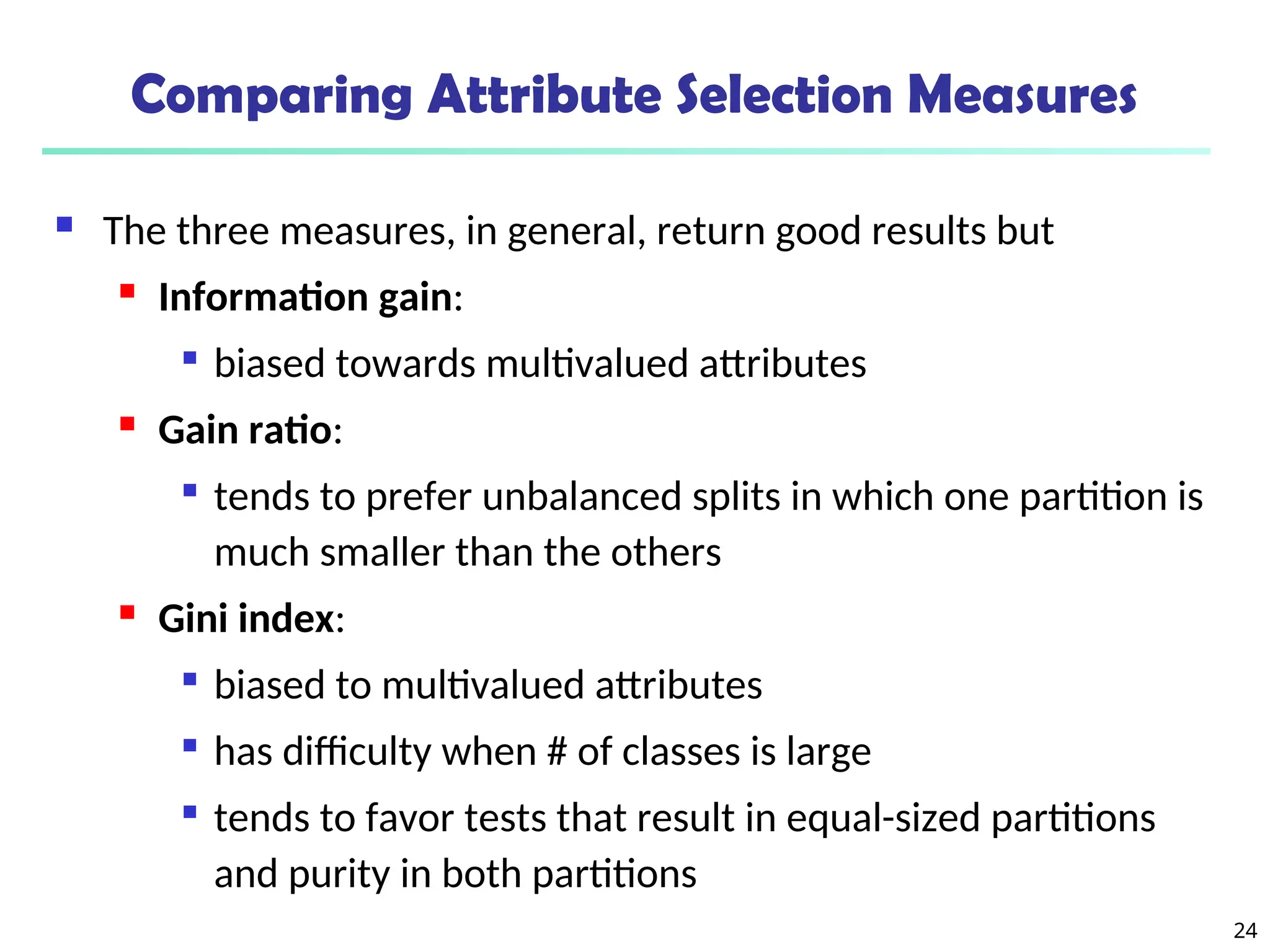24
Comparing Attribute Selection Measures
 The three measures, in general, return good results but
 Information gain:

biased towards multivalued attributes
 Gain ratio:

tends to prefer unbalanced splits in which one partition is
much smaller than the others
 Gini index:

biased to multivalued attributes

has difficulty when # of classes is large

tends to favor tests that result in equal-sized partitions
and purity in both partitions
 