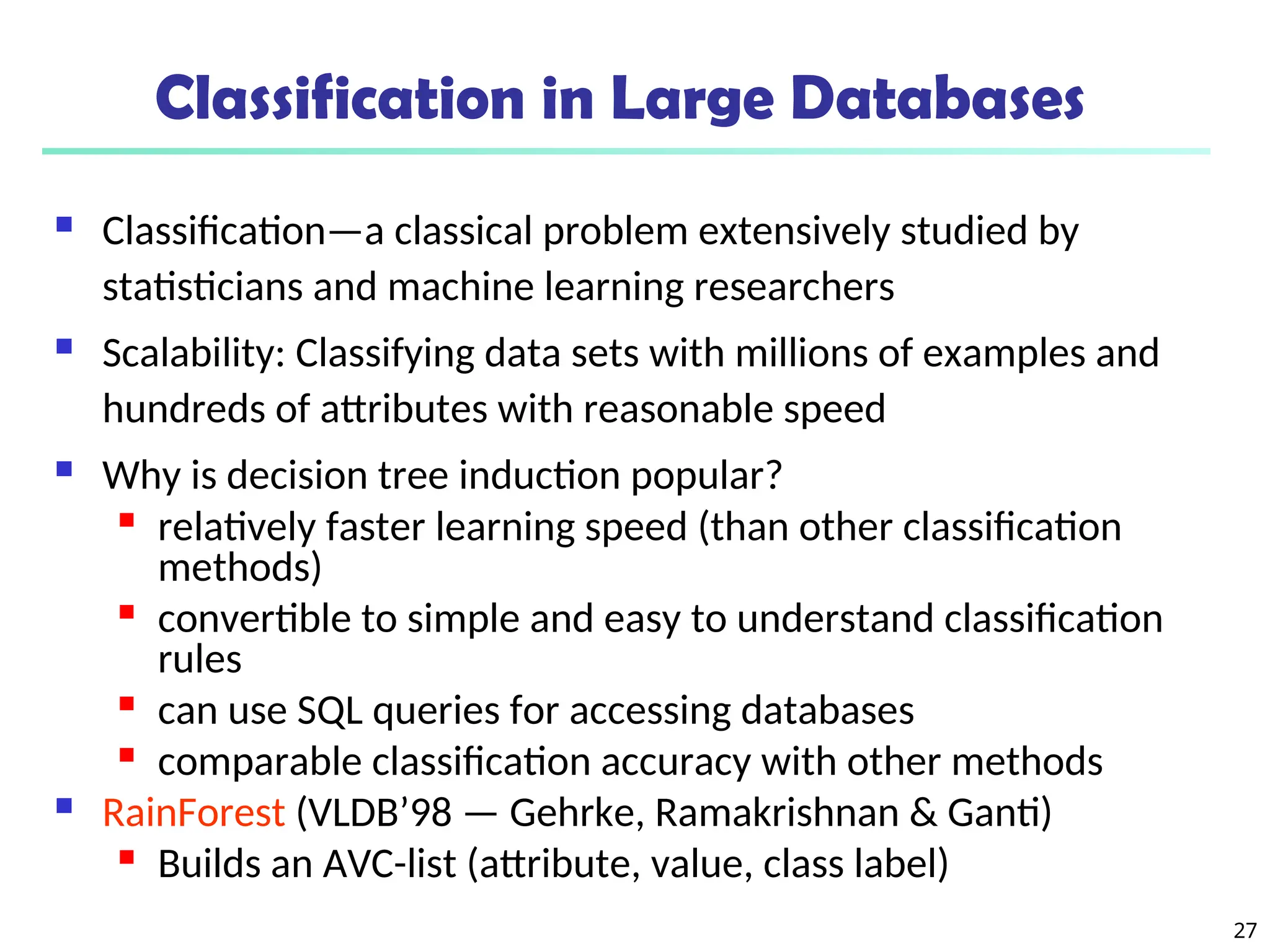 27
Classification in Large Databases
 Classification—a classical problem extensively studied by
statisticians and machine learning researchers
 Scalability: Classifying data sets with millions of examples and
hundreds of attributes with reasonable speed
 Why is decision tree induction popular?

relatively faster learning speed (than other classification
methods)

convertible to simple and easy to understand classification
rules

can use SQL queries for accessing databases

comparable classification accuracy with other methods
 RainForest (VLDB’98 — Gehrke, Ramakrishnan & Ganti)

Builds an AVC-list (attribute, value, class label)
 