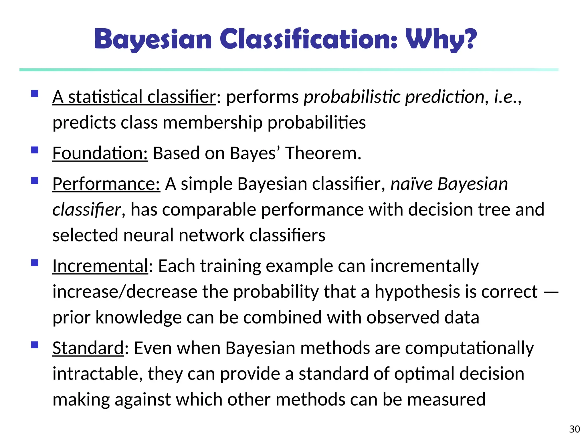 30
Bayesian Classification: Why?
 A statistical classifier: performs probabilistic prediction, i.e.,
predicts class membership probabilities
 Foundation: Based on Bayes’ Theorem.
 Performance: A simple Bayesian classifier, naïve Bayesian
classifier, has comparable performance with decision tree and
selected neural network classifiers
 Incremental: Each training example can incrementally
increase/decrease the probability that a hypothesis is correct —
prior knowledge can be combined with observed data
 Standard: Even when Bayesian methods are computationally
intractable, they can provide a standard of optimal decision
making against which other methods can be measured
 