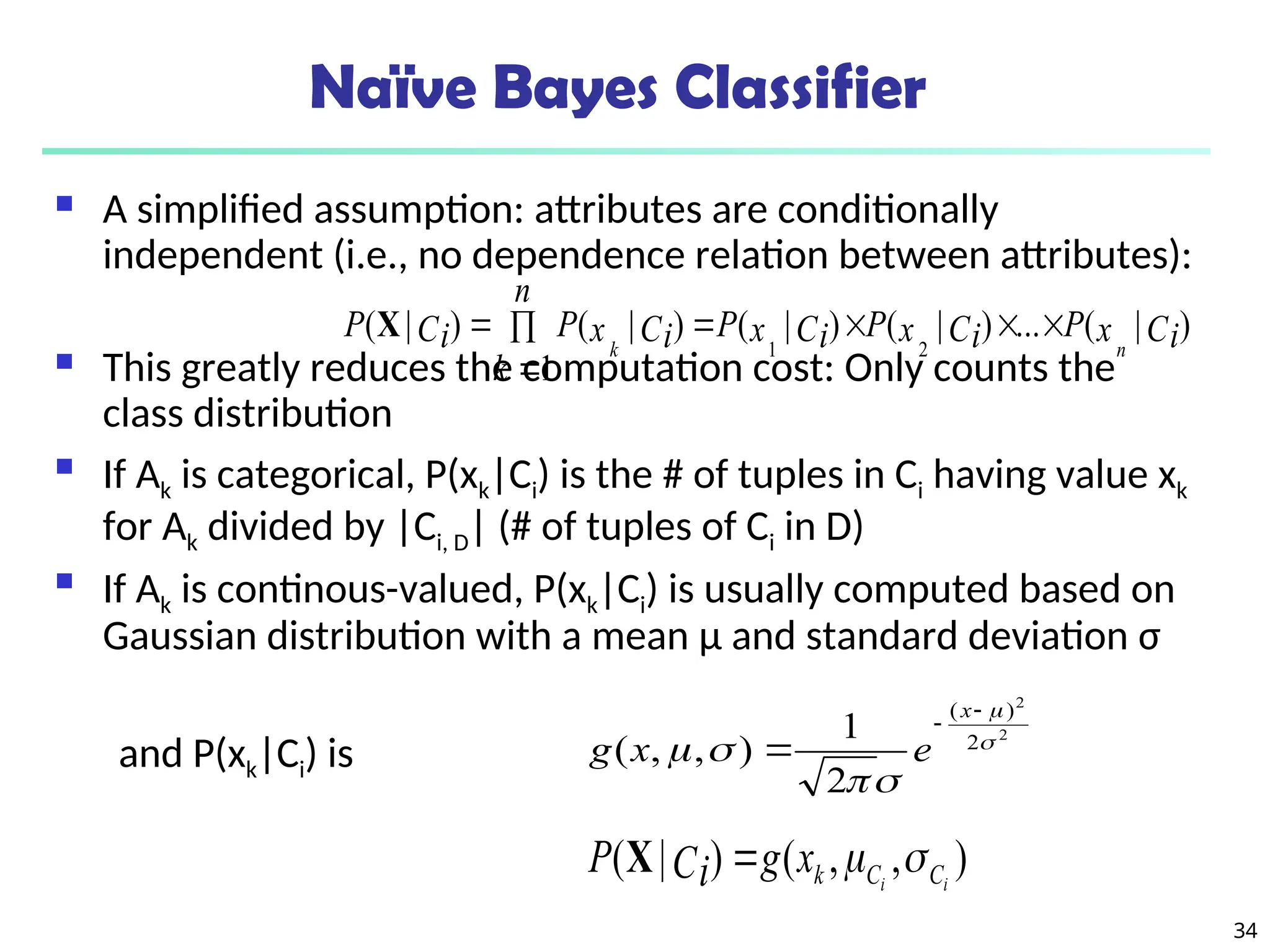 34
Naïve Bayes Classifier
 A simplified assumption: attributes are conditionally
independent (i.e., no dependence relation between attributes):
 This greatly reduces the computation cost: Only counts the
class distribution
 If Ak is categorical, P(xk|Ci) is the # of tuples in Ci having value xk
for Ak divided by |Ci, D| (# of tuples of Ci in D)
 If Ak is continous-valued, P(xk|Ci) is usually computed based on
Gaussian distribution with a mean μ and standard deviation σ
and P(xk|Ci) is
)
|
(
...
)
|
(
)
|
(
1
)
|
(
)
|
(
2
1
Ci
x
P
Ci
x
P
Ci
x
P
n
k
Ci
x
P
Ci
P
n
k







X
2
2
2
)
(
2
1
)
,
,
( 








x
e
x
g
)
,
,
(
)
|
( i
i C
C
k
x
g
Ci
P 


X
 