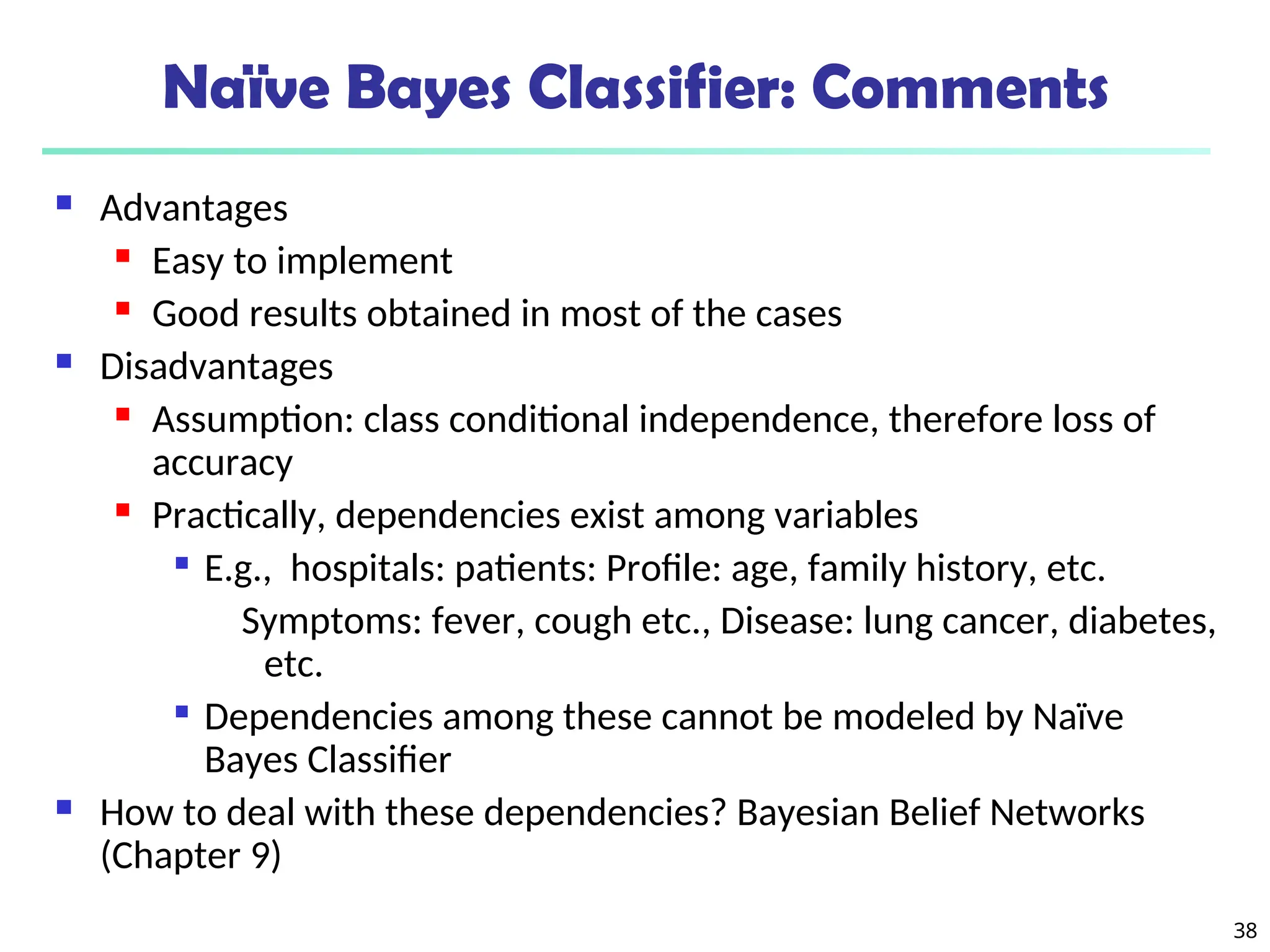 38
Naïve Bayes Classifier: Comments
 Advantages
 Easy to implement
 Good results obtained in most of the cases
 Disadvantages
 Assumption: class conditional independence, therefore loss of
accuracy
 Practically, dependencies exist among variables

E.g., hospitals: patients: Profile: age, family history, etc.
Symptoms: fever, cough etc., Disease: lung cancer, diabetes,
etc.

Dependencies among these cannot be modeled by Naïve
Bayes Classifier
 How to deal with these dependencies? Bayesian Belief Networks
(Chapter 9)
 