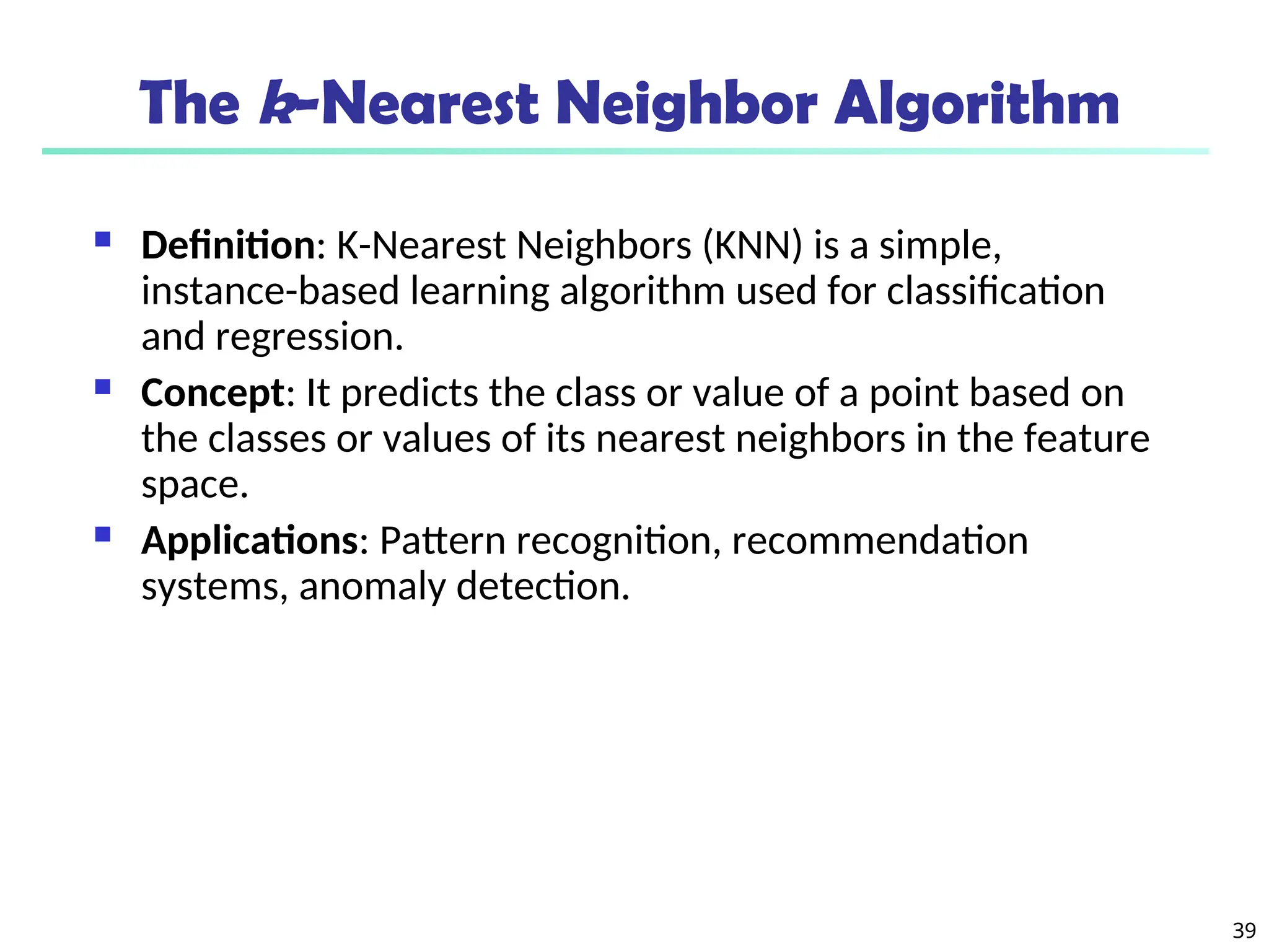 39
The k-Nearest Neighbor Algorithm
 Definition: K-Nearest Neighbors (KNN) is a simple,
instance-based learning algorithm used for classification
and regression.
 Concept: It predicts the class or value of a point based on
the classes or values of its nearest neighbors in the feature
space.
 Applications: Pattern recognition, recommendation
systems, anomaly detection.
 